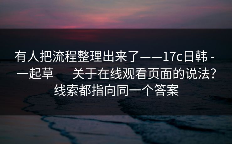 有人把流程整理出来了——17c日韩 - 一起草 ｜ 关于在线观看页面的说法？线索都指向同一个答案