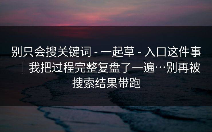 别只会搜关键词 - 一起草 - 入口这件事|我把过程完整复盘了一遍…别再被搜索结果带跑 别只会搜关键词 - 一起草 - 入口这件事|我把过程完整复盘了一遍…别再被搜索结果带跑