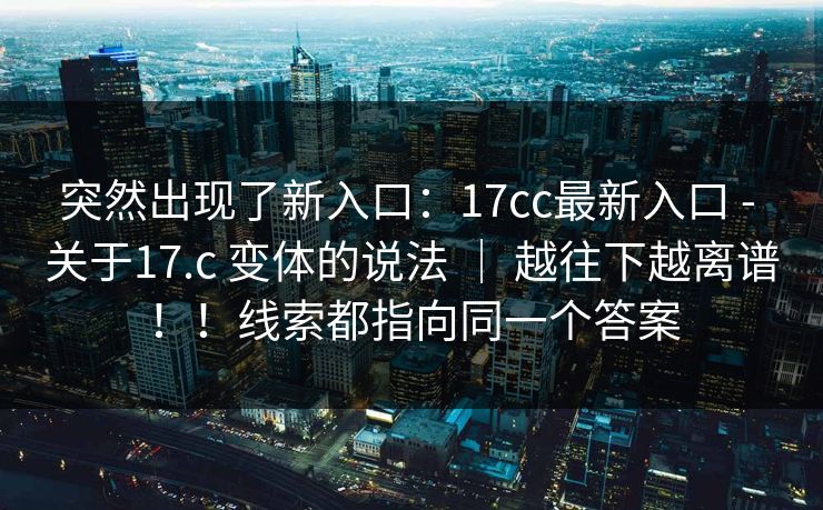 突然出现了新入口：17cc最新入口 - 关于17.c 变体的说法 ｜ 越往下越离谱！！线索都指向同一个答案