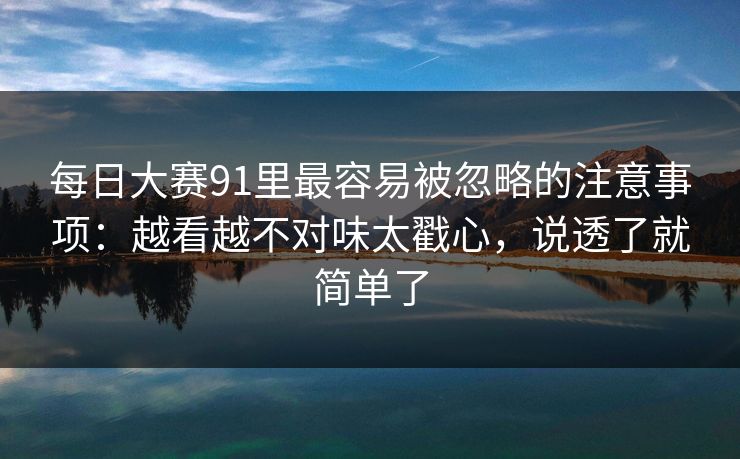 每日大赛91里最容易被忽略的注意事项：越看越不对味太戳心，说透了就简单了