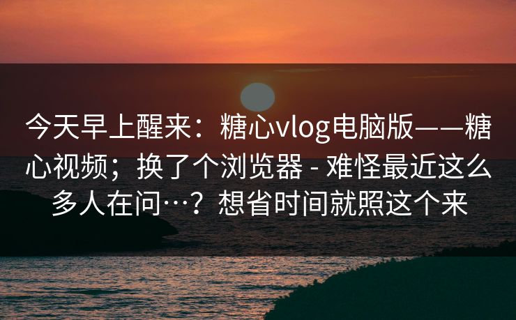 今天早上醒来：糖心vlog电脑版——糖心视频；换了个浏览器 - 难怪最近这么多人在问…？想省时间就照这个来