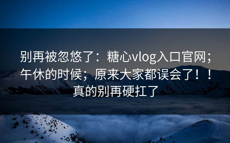 别再被忽悠了：糖心vlog入口官网；午休的时候；原来大家都误会了！！真的别再硬扛了