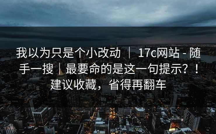 我以为只是个小改动 ｜ 17c网站 - 随手一搜｜最要命的是这一句提示？！建议收藏，省得再翻车