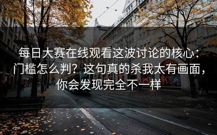 每日大赛在线观看这波讨论的核心:门槛怎么判?这句真的杀我太有画面,你会发现完全不一样 每日大赛在线观看这波讨论的核心:门槛怎么判?这句真的杀我太有画面,你会发现完全不一样