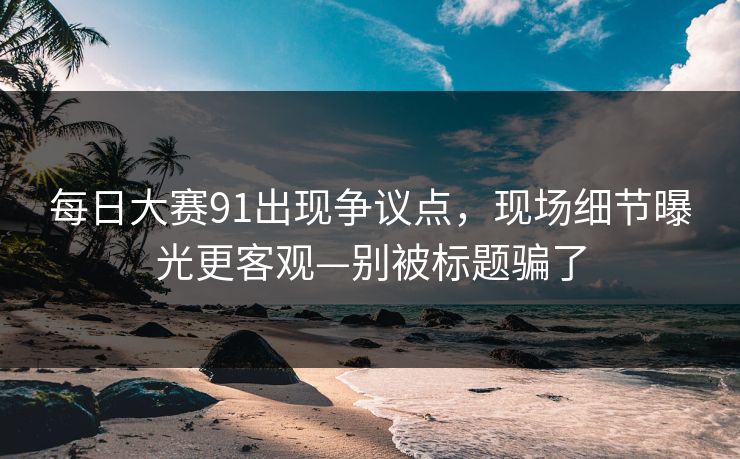 每日大赛91出现争议点，现场细节曝光更客观—别被标题骗了
