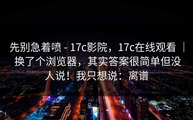 先别急着喷 - 17c影院，17c在线观看 ｜ 换了个浏览器，其实答案很简单但没人说！我只想说：离谱