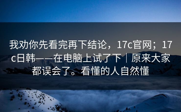 我劝你先看完再下结论，17c官网；17c日韩——在电脑上试了下｜原来大家都误会了。看懂的人自然懂