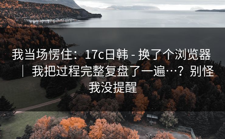 我当场愣住：17c日韩 - 换了个浏览器 ｜ 我把过程完整复盘了一遍…？别怪我没提醒