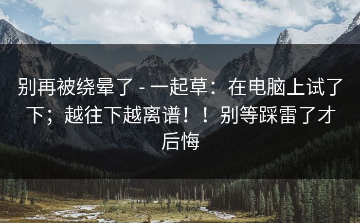 别再被绕晕了 - 一起草：在电脑上试了下；越往下越离谱！！别等踩雷了才后悔