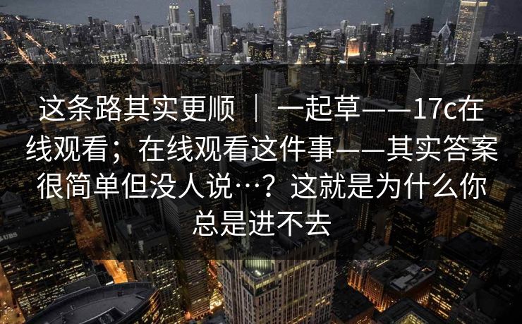 这条路其实更顺 | 一起草——17c在线观看;在线观看这件事——其实答案很简单但没人说…?这就是为什么你总是进不去 这条路其实更顺 | 一起草——17c在线观看;在线观看这件事——其实答案很简单但没人说…?这就是为什么你总是进不去