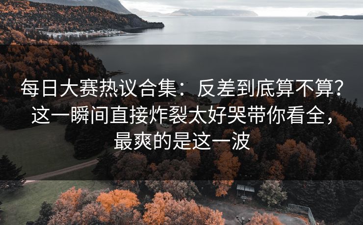 每日大赛热议合集:反差到底算不算?这一瞬间直接炸裂太好哭带你看全,最爽的是这一波 每日大赛热议合集:反差到底算不算?这一瞬间直接炸裂太好哭带你看全,最爽的是这一波