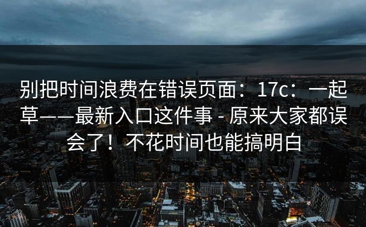 别把时间浪费在错误页面：17c：一起草——最新入口这件事 - 原来大家都误会了！不花时间也能搞明白