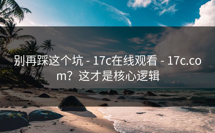 别再踩这个坑 - 17c在线观看 - 17c.com？这才是核心逻辑