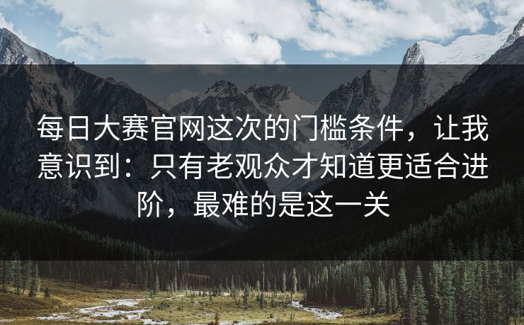 每日大赛官网这次的门槛条件,让我意识到:只有老观众才知道更适合进阶,最难的是这一关 每日大赛官网这次的门槛条件,让我意识到:只有老观众才知道更适合进阶,最难的是这一关