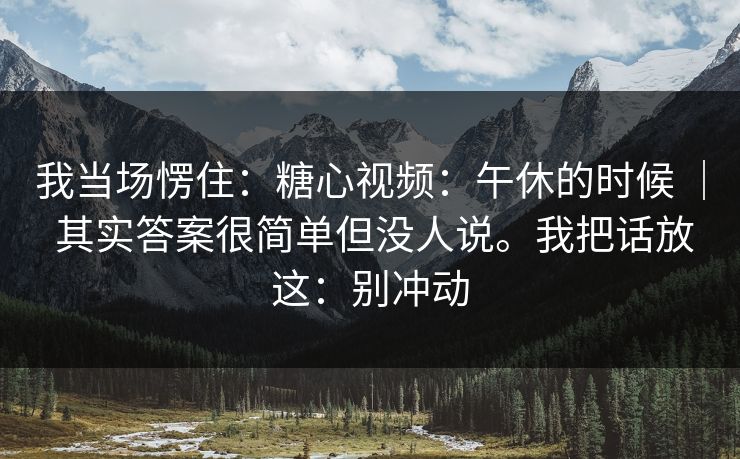 我当场愣住:糖心视频:午休的时候 | 其实答案很简单但没人说。我把话放这:别冲动 我当场愣住:糖心视频:午休的时候 | 其实答案很简单但没人说。我把话放这:别冲动