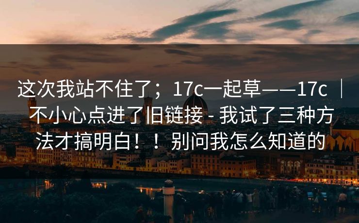 这次我站不住了；17c一起草——17c ｜ 不小心点进了旧链接 - 我试了三种方法才搞明白！！别问我怎么知道的