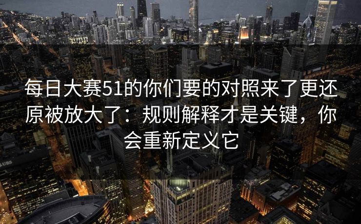 每日大赛51的你们要的对照来了更还原被放大了:规则解释才是关键,你会重新定义它 每日大赛51的你们要的对照来了更还原被放大了:规则解释才是关键,你会重新定义它