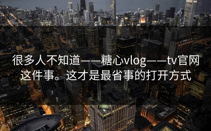 很多人不知道——糖心vlog——tv官网这件事。这才是最省事的打开方式