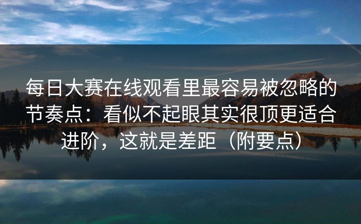 每日大赛在线观看里最容易被忽略的节奏点:看似不起眼其实很顶更适合进阶,这就是差距(附要点) 每日大赛在线观看里最容易被忽略的节奏点:看似不起眼其实很顶更适合进阶,这就是差距(附要点)