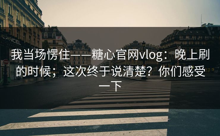 我当场愣住——糖心官网vlog：晚上刷的时候；这次终于说清楚？你们感受一下