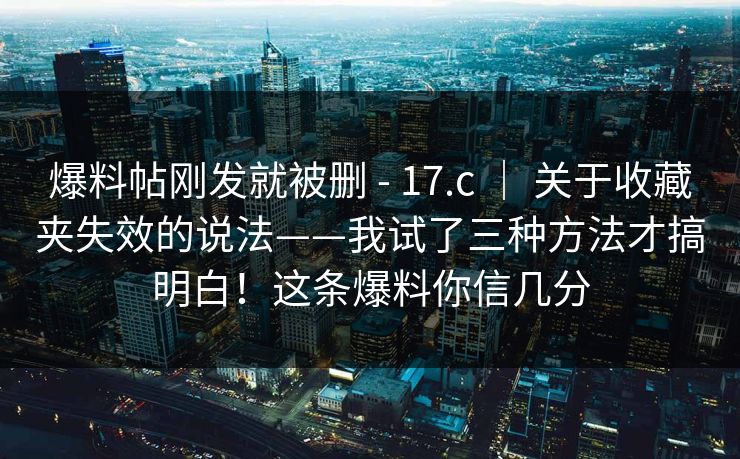 爆料帖刚发就被删 - 17.c | 关于收藏夹失效的说法——我试了三种方法才搞明白!这条爆料你信几分 爆料帖刚发就被删 - 17.c | 关于收藏夹失效的说法——我试了三种方法才搞明白!这条爆料你信几分